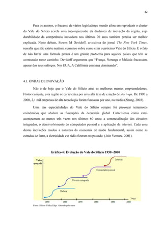 42
Para os autores, o fracasso de vários legisladores mundo afora em reproduzir o cluster
do Vale do Silício revela uma incompreensão da dinâmica de inovação da região, cuja
durabilidade da competência inovadora nos últimos 70 anos também precisa ser melhor
explicada. Neste debate, Steven M Davidoff, articulista do jornal The New York Times,
ressalta que não existe nenhum consenso sobre como criar o próximo Vale do Silício. E o fato
de não haver uma fórmula pronta é um grande problema para aqueles países que têm se
aventurado neste caminho. Davidoff argumenta que “França, Noruega e Malásia fracassam,
apesar dos seus esforços. Nos EUA, A Califórnia continua dominando”.
4.1. ONDAS DE INOVAÇÂO
Não é de hoje que o Vale do Silício atrai as melhores mentes empreendedoras.
Historicamente, esta região se caracteriza por uma alta taxa de criação de start-ups. De 1990 a
2000, 2,1 mil empresas de alta tecnologia foram fundadas por ano, na média (Zhang, 2003).
Uma das especialidades do Vale do Silício sempre foi provocar terremotos
econômicos que abalam as fundações da economia global. Cataclismas como estes
aconteceram ao menos três vezes nos últimos 60 anos: a comercialização dos circuitos
integrados, o desenvolvimento do computador pessoal e a aplicação da internet. Cada uma
destas inovações mudou a natureza da economia de modo fundamental, assim como as
estradas de ferro, a eletricidade e o rádio fizeram no passado (Join Venture, 2001).
Gráfico 6: Evolução do Vale do Silício 1950 -2000
Fonte: Silicon Valley Edge. Alterado pelo autor
 