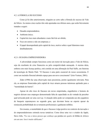 44
4.2. A FÓRMULA DO SUCESSO
Como já foi dito anteriormente, ninguém ao certo sabe a fórmula do sucesso do Vale
do Silício. Ao menos cinco razões têm sido apontadas nos últimos anos, que serão brevemente
tratadas a seguir:
Ousadia empreendedora;
Ambiente único;
Capital de risco mais abundante e mais fácil de ser obtido;
Foco em setores e não em empresas; e
O papel desempenhado pelo capital de risco, motivo sobre o qual falaremos mais
detalhadamente.
4.2.1. OUSADIA EMPREENDEDORA
A adversidade sempre funcionou como um motor de inovação para o Vale do Silício,
seja ela resultante de crise financeira ou pela competitividade ameaçada. A mesma ideia,
embora com mais licença poética, está contida em uma afirmação de Paul Saffo, um futurista
da tecnologia de Menlo Park: “O fracasso é uma parte essencial do nosso ecossistema. É
como um incêndio florestal abrindo espaço para um novo crescimento” (Join Venture, 2001).
Zider (1998) faz uma observação mais pessimista, porém igualmente relevante. Para
ele, as empresas financiadas pelo capital de risco atraem pessoas talentosas apelando para a
“mentalidade de loteria”.
Apesar do alto risco de fracasso em novas empreitadas, engenheiros e homens de
negócio deixam seus empregos demonstrando falta de capacidade ou de vontade de perceber
qual arriscada pode ser uma start-up. A situação deles pode ser comparada aos dos jogadores
de basquete esperançosos no segundo grau, que devotam horas ao esporte apesar da
minúscula probabilidade de se tornarem profissionais e ganharam milhões.
Em resumo, a mentalidade de que o fracasso é algo positivo no contexto da inovação e
do empreendedorismo estimula novas tentativas. Como disse uma vez o criador da Apple,
Steve Jobs, "Eu sou a única pessoa que conheço que perdeu um quarto de bilhão de dólares
em um ano. Isso é muito edificante."
 