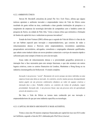 45
4.2.2. AMBIENTE ÚNICO
Steven M. Davidoff, articulista do jornal The New York Times, afirma que alguns
teóricos apontam o ambiente inovador e empreendedor único do Vale do Silício como
resultado do gasto militar na área, combinado a duas grandes instituições de pesquisa e o
surgimento de empresas de tecnologia derivadas de companhias com o lendário centro de
pesquisa da Xerox, na cidade de Palo Alto, "criou a massa crítica que estimulou a formação
de fundos de capital de risco e seduziram as pessoas inovadoras".
Estudo da Joint Venture (2001) afirma que o segredo do Vale do Silício é o fato de ele
ser um habitat especial para inovação e empreendedorismo, que consiste de redes e
relacionamentos densos e flexíveis entre empreendedores, investidores capitalistas,
pesquisadores universitários, advogados, consultores e empregados altamente qualificados,
que sabem como traduzir ideias em novos produtos comerciais e serviços de maneira rápida o
suficiente para estar sempre à frente na curva da inovação.
Essas redes de relacionamento densas e a proximidade geográfica promovem a
interação face a face necessária para este arranjo funcionar, o que não acontece em outros
lugares criativos, como os centros financeiros de Londres, Manhattan e Hong Kong ou na
indústria cinematográfica de Hollywood. O estudo completa:
Inovação é um processo “social”. Raramente ele ocorre porque um único indivíduo ou uma
empresa levam uma ideia ao mercado. Ao contrário, envolve muitas pessoas desempenhando
muitos papéis em um processo colaborativo dinâmico ao redor de equipes criativas e
interação face a face. Trabalho criativo, ao contrário da rotina de produção, requer
proximidade. Inovação não é um processo linear, mas um processo ativo de aprendizado
através da tentativa e erro.
De fato, o Vale do Silício se tornou mais conhecido por sua inovação e
empreendedorismo do que por uma indústria específica ou tecnologia.
4.2.3. CAPITAL DE RISCO ABUNDANTE E MAIS ACESSÍVEL
Trinta e cinco das 50 maiores empresas financiadas por capital de risco nos EUA estão
na Califórnia, segundo a lista de 2011 elaborada pelo Wall Street Journal.
 