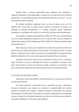 48
Segundo Zider, a aparente aleatoriedade destas mudanças entre tecnologias e
segmentos da indústria é mal compreendida: o segmento-alvo em cada caso estava crescendo
rapidamente, e sua capacidade prometia estar limitada pelos próximos cinco anos – ou seja,
seria impossível suprir a demanda.
Na verdade, investidores capitalistas focam no meio da clássica curva em S da
indústria. Eles evitam tanto os estágios iniciais, quando as tecnologias são incertas e as
demandas do mercado desconhecidas, e os estágios avançados, quando turbulências
competitivas e consolidações são inevitáveis e as taxas de crescimento caem dramaticamente.
Um exemplo é a indústria de hard disk drives (HDs). Em 1983, havia mais de 80 delas
nos EUA, metade financiada por capital de risco. No final de 1984, o valor de mercado da
indústria havia caído de US$ 5.4 bilhões para US$ 1,4 bilhão. Em 1998, havia sobrado apenas
cinco grandes players.
Zider reforça que a ideia é que se expandir num setor de alto crescimento é muito mais
fácil do que se ele estiver desacelerando ou decrescendo, como todo gestor sabe. Em outras
palavras, a despeito de todo o talento ou carisma de um empreendedor, ele raramente recebe
dinheiro da indústria de VC se estiver num segmento de mercado de baixo crescimento.
Investindo em áreas com altas taxas de crescimento, as firmas de VC, em primeiro
lugar, transferem o seu risco à habilidade dos gestores da companhia em executar. Além
disso, ficam maiores às chances de desinvestir, porque os bancos de investimento, neste
ponto, estão atrás de empresas de alto crescimento para trazê-las ao mercado de capitais.
4.3. O PAPEL DO VENTURE CAPITAL
Para Ferrary e Granovetter (2009), o Vale do Silício deve ser visto como um cluster de
inovação e não industrial.
Um cluster industrial é caracterizado por sua capacidade em gerar e desenvolver
inovações incrementais, que reforçam sua excelência e competitividade num domínio
específico da indústria. Por exemplo, a indústria financeira em Wall Street ou a indústria
cinematográfica em Hollywood. Já um cluster de inovação é caracterizado por sua habilidade
em gerar e desenvolver tecnologias disruptivas, que criam novos domínios para a indústria e
redesenham radicalmente o valor da sua cadeia produtiva.
 