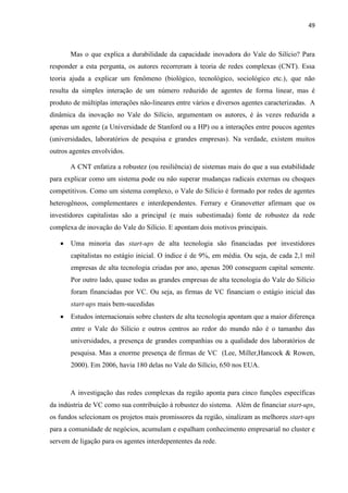 49
Mas o que explica a durabilidade da capacidade inovadora do Vale do Silício? Para
responder a esta pergunta, os autores recorreram à teoria de redes complexas (CNT). Essa
teoria ajuda a explicar um fenômeno (biológico, tecnológico, sociológico etc.), que não
resulta da simples interação de um número reduzido de agentes de forma linear, mas é
produto de múltiplas interações não-lineares entre vários e diversos agentes caracterizadas. A
dinâmica da inovação no Vale do Silício, argumentam os autores, é às vezes reduzida a
apenas um agente (a Universidade de Stanford ou a HP) ou a interações entre poucos agentes
(universidades, laboratórios de pesquisa e grandes empresas). Na verdade, existem muitos
outros agentes envolvidos.
A CNT enfatiza a robustez (ou resiliência) de sistemas mais do que a sua estabilidade
para explicar como um sistema pode ou não superar mudanças radicais externas ou choques
competitivos. Como um sistema complexo, o Vale do Silício é formado por redes de agentes
heterogêneos, complementares e interdependentes. Ferrary e Granovetter afirmam que os
investidores capitalistas são a principal (e mais subestimada) fonte de robustez da rede
complexa de inovação do Vale do Silício. E apontam dois motivos principais.
Uma minoria das start-ups de alta tecnologia são financiadas por investidores
capitalistas no estágio inicial. O índice é de 9%, em média. Ou seja, de cada 2,1 mil
empresas de alta tecnologia criadas por ano, apenas 200 conseguem capital semente.
Por outro lado, quase todas as grandes empresas de alta tecnologia do Vale do Silício
foram financiadas por VC. Ou seja, as firmas de VC financiam o estágio inicial das
start-ups mais bem-sucedidas
Estudos internacionais sobre clusters de alta tecnologia apontam que a maior diferença
entre o Vale do Silício e outros centros ao redor do mundo não é o tamanho das
universidades, a presença de grandes companhias ou a qualidade dos laboratórios de
pesquisa. Mas a enorme presença de firmas de VC (Lee, Miller,Hancock & Rowen,
2000). Em 2006, havia 180 delas no Vale do Silício, 650 nos EUA.
A investigação das redes complexas da região aponta para cinco funções específicas
da indústria de VC como sua contribuição à robustez do sistema. Além de financiar start-ups,
os fundos selecionam os projetos mais promissores da região, sinalizam as melhores start-ups
para a comunidade de negócios, acumulam e espalham conhecimento empresarial no cluster e
servem de ligação para os agentes interdepententes da rede.
 
