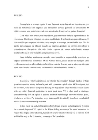 5
RESUMO
Em essência, o venture capital é uma forma de apoio baseada no investimento por
meio de participação em empresas que apresentem elevado potencial de crescimento. O
objetivo claro é uma posterior revenda com a realização de expressivos ganhos de capital.
O VC não é bom apenas para investidores, que emprestam dinheiro esperando taxas de
retorno que dificilmente obteriam em outras modalidades de aplicação em prazo tão curto. É
bom também para empresas iniciantes de tecnologia, as start-ups, caracterizadas pela falta de
capital para executar ou fabricar modelos de negócios, produtos ou serviços inovadores e
potencialmente disruptivos. Ou seja, ideias capazes de mudar radicalmente setores
estabelecidos ou de criar mercados completamente novos.
Neste trabalho, analisamos a relação entre investidor e empreendedor com foco no
impacto econômico da indústria de VC no Vale do Silício, estado da arte da inovação. Uma
região que, mesmo na adversidade, soube utilizar o capital de risco para se reinventar diversas
vezes e encontrar o caminho rumo à economia do conhecimento do século 21.
RESUMO
In essence, venture capital is an investiment-based support through equities of high
growth companies, aiming its later buyout with expressive capital gains. VC is not good just
for investors, who finance companies looking for high return taxes that they wouldn‟t earn
with any other financial application in such short term. VC is also good to start-ups,
characterized by lack of capital to execute potential breakthrough innovate business plans,
products or services. Put in another way, ideas capable to radically transform consolidated
sectors or to create completely new ones.
In this paper we analyze the relationship between investor and entrepreneur focusing
the economic impact of VC capital in the Silicon Valley, the state of the art of innovation. A
region that, despite all the adversity, figured out several times how to use VC to reinvent itself
and find the way to the 21st century economy of the knowledge.
 