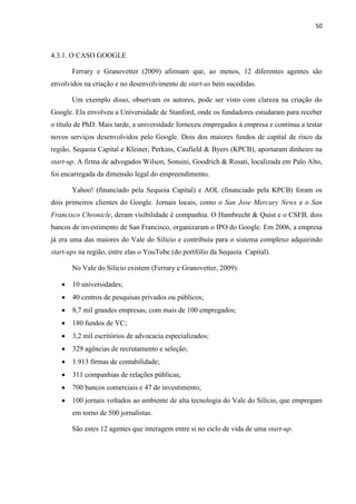 50
4.3.1. O CASO GOOGLE
Ferrary e Granovetter (2009) afirmam que, ao menos, 12 diferentes agentes são
envolvidos na criação e no desenvolvimento de start-us bem sucedidas.
Um exemplo disso, observam os autores, pode ser visto com clareza na criação do
Google. Ela envolveu a Universidade de Stanford, onde os fundadores estudaram para receber
o título de PhD. Mais tarde, a universidade forneceu empregados à empresa e continua a testar
novos serviços desenvolvidos pelo Google. Dois dos maiores fundos de capital de risco da
região, Sequoia Capital e Kleiner, Perkins, Caufield & Byers (KPCB), aportaram dinheiro na
start-up. A firma de advogados Wilson, Sonsini, Goodrich & Rosati, localizada em Palo Alto,
foi encarregada da dimensão legal do empreendimento.
Yahoo! (financiado pela Sequoia Capital) e AOL (financiado pela KPCB) foram os
dois primeiros clientes do Google. Jornais locais, como o San Jose Mercury News e o San
Francisco Chronicle, deram visibilidade è companhia. O Hambrecht & Quist e o CSFB, dois
bancos de investimento de San Francisco, organizaram o IPO do Google. Em 2006, a empresa
já era uma das maiores do Vale do Silício e contribuiu para o sistema complexo adquirindo
start-ups na região, entre elas o YouTube (do portfólio da Sequoia Capital).
No Vale do Silício existem (Ferrary e Granovetter, 2009):
10 universidades;
40 centros de pesquisas privados ou públicos;
8,7 mil grandes empresas, com mais de 100 empregados;
180 fundos de VC;
3,2 mil escritórios de advocacia especializados;
329 agências de recrutamento e seleção;
1.913 firmas de contabilidade;
311 companhias de relações públicas;
700 bancos comerciais e 47 de investimento;
100 jornais voltados ao ambiente de alta tecnologia do Vale do Silício, que empregam
em torno de 500 jornalistas.
São estes 12 agentes que interagem entre si no ciclo de vida de uma start-up.
 