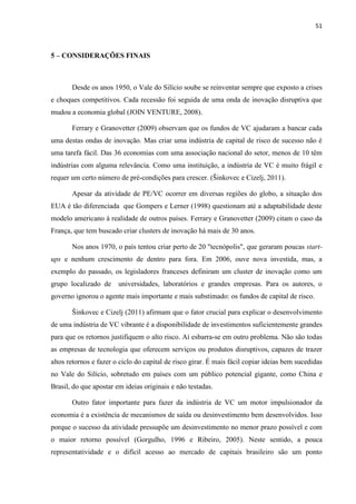 51
5 – CONSIDERAÇÕES FINAIS
Desde os anos 1950, o Vale do Silício soube se reinventar sempre que exposto a crises
e choques competitivos. Cada recessão foi seguida de uma onda de inovação disruptiva que
mudou a economia global (JOIN VENTURE, 2008).
Ferrary e Granovetter (2009) observam que os fundos de VC ajudaram a bancar cada
uma destas ondas de inovação. Mas criar uma indústria de capital de risco de sucesso não é
uma tarefa fácil. Das 36 economias com uma associação nacional do setor, menos de 10 têm
indústrias com alguma relevância. Como uma instituição, a indústria de VC é muito frágil e
requer um certo número de pré-condições para crescer. (Šinkovec e Cizelj, 2011).
Apesar da atividade de PE/VC ocorrer em diversas regiões do globo, a situação dos
EUA é tão diferenciada que Gompers e Lerner (1998) questionam até a adaptabilidade deste
modelo americano à realidade de outros países. Ferrary e Granovetter (2009) citam o caso da
França, que tem buscado criar clusters de inovação há mais de 30 anos.
Nos anos 1970, o país tentou criar perto de 20 "tecnópolis", que geraram poucas start-
ups e nenhum crescimento de dentro para fora. Em 2006, ouve nova investida, mas, a
exemplo do passado, os legisladores franceses definiram um cluster de inovação como um
grupo localizado de universidades, laboratórios e grandes empresas. Para os autores, o
governo ignorou o agente mais importante e mais substimado: os fundos de capital de risco.
Šinkovec e Cizelj (2011) afirmam que o fator crucial para explicar o desenvolvimento
de uma indústria de VC vibrante é a disponibilidade de investimentos suficientemente grandes
para que os retornos justifiquem o alto risco. Aí esbarra-se em outro problema. Não são todas
as empresas de tecnologia que oferecem serviços ou produtos disruptivos, capazes de trazer
altos retornos e fazer o ciclo do capital de risco girar. É mais fácil copiar ideias bem sucedidas
no Vale do Silício, sobretudo em países com um público potencial gigante, como China e
Brasil, do que apostar em ideias originais e não testadas.
Outro fator importante para fazer da indústria de VC um motor impulsionador da
economia é a existência de mecanismos de saída ou desinvestimento bem desenvolvidos. Isso
porque o sucesso da atividade pressupõe um desinvestimento no menor prazo possível e com
o maior retorno possível (Gorgulho, 1996 e Ribeiro, 2005). Neste sentido, a pouca
representatividade e o difícil acesso ao mercado de capitais brasileiro são um ponto
 