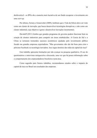 52
desfavorável - os IPOs são a maneira mais lucrativa de um fundo recuperar o invesimento em
uma start-up.
Por último, Ferrary e Granovetter (2009), lembram que o Vale do Silício deve ser visto
como um cluster de inovação, que busca desenvolver tecnologias disruptivas, e não como um
cluster industrial, cujo objetivo é gerar e desenvolver inovações incrementais.
Davidoff (2011) lembra que grandes programas do governo podem funcionar bem na
criação de clusters industriais para competir em áreas estabelecidas. A Coreia do Sul e a
China se tornaram tremendos sucessos econômicos ajudadas pelo investimento público
focado nas grandes empresas exportadoras. "Mas governantes não são tão bons para criar o
próximo Facebook ou tecnologia inovadora. Isso segue domínio das redes de capital de risco"
Este trabalho apresenta limitações por não avançar na pesquisa qualitativa. O uso de
questionários e entrevistas enriqueceria a discussão, uma vez que há pouca informação sobre
o comportamento dos empreendedores brasileiros nesta área.
Como sugestão para futuros trabalhos, recomendamos estudos sobre o impacto do
capital de risco no Brasil nos resultados das empresas.
 