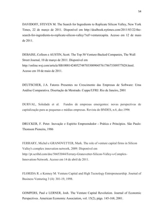 54
DAVIDOFF, STEVEN M. The Search for Ingredients to Replicate Silicon Valley, New York
Times, 22 de março de 2011. Disponível em http://dealbook.nytimes.com/2011/03/22/the-
search-for-ingredients-to-replicate-silicon-valley/?ref=venturecapita. Acesso em 12 de maio
de 2011.
DEBAISE, Colleen e AUSTIN, Scott. The Top 50 Venture-Backed Companies, The Wall
Street Journal, 10 de março de 2011. Disponível em
http://online.wsj.com/article/SB10001424052748703300904576178673309577828.html.
Acesso em 10 de maio de 2011.
DEUTSCHER, J.A. Fatores Presentes no Crescimento das Empresas de Software: Uma
Análise Comparativa. Disertação de Mestrado. Coppe/UFRJ. Rio de Janeiro, 2001
DURVAL, Soledade et al. Fundos de empresas emergentes: novas perspectivas de
capitalização para as pequenas e médias empresas. Revista do BNDES, n.6, dez.1996
DRUCKER, F. Peter. Inovação e Espírito Empreendedor - Prática e Princípios. São Paulo:
Thomson Pioneira, 1986
FERRARY, Michel e GRANOVETTER, Mark. The role of venture capital firms in Silicon
Valley's complex innovation network, 2009. Disponível em
http://pt.scribd.com/doc/56653044/Ferrary-Granovetter-Silicon-Valley-s-Complex-
Innovation-Network. Acesso em 14 de abril de 2011.
FLORIDA R. e Kenney M. Venture Capital and High Tecnology Entrepreneurship. Journal of
Business Venturing 3 (4): 301-19, 1998.
GOMPERS, Paul e LERNER, Josh. The Venture Capital Revolution. Journal of Economic
Perspectives. American Economic Association, vol. 15(2), págs. 145-168, 2001.
 