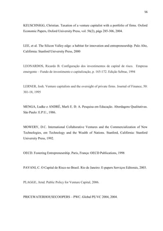 56
KEUSCHNIGG, Christian. Taxation of a venture capitalist with a portfolio of firms. Oxford
Economic Papers, Oxford University Press, vol. 56(2), págs 285-306, 2004.
LEE, et al. The Silicon Valley edge: a habitat for innovation and entrepreneurship. Palo Alto,
Califórnia: Stanford University Press, 2000
LEONARDOS, Ricardo B. Configuração dos investimentos de capital de risco. Empresa
emergente – Fundo de investimento e capitalização, p. 165-172. Edição Sebrae, 1994
LERNER, Josh. Venture capitalists and the oversight of private firms. Journal of Finance, 50:
301-18, 1995
MENGA, Ludke e ANDRÉ, Marli E. D. A. Pesquisa em Educação. Abordagens Qualitativas.
São Paulo: E.P.U., 1986.
MOWERY, D.C. International Collaborative Ventures and the Commercialization of New
Technologies, em Technology and the Wealth of Nations. Stanford, Califórnia: Stanford
University Press, 1992.
OECD. Fostering Entrepreneurship. Paris, França: OECD Publications, 1998
PAVANI, C. O Capital de Risco no Brasil. Rio de Janeiro: E-papers Serviços Editorais, 2003.
PLAGGE, Arnd. Public Policy for Venture Capital, 2006.
PRICEWATERHOUSECOOPERS – PWC. Global PE/VC 2004, 2004.
 