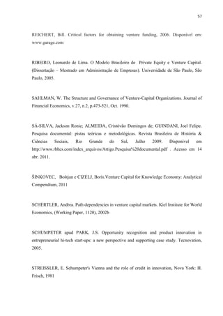57
REICHERT, Bill. Critical factors for obtaining venture funding, 2006. Disponível em:
www.garage.com
RIBEIRO, Leonardo de Lima. O Modelo Brasileiro de Private Equity e Venture Capital.
(Dissertação – Mestrado em Administração de Empresas). Universidade de São Paulo, São
Paulo, 2005.
SAHLMAN, W. The Structure and Governance of Venture-Capital Organizations. Journal of
Financial Economics, v.27, n.2, p.473-521, Oct. 1990.
SÁ-SILVA, Jackson Ronie; ALMEIDA, Cristóvão Domingos de; GUINDANI, Joel Felipe.
Pesquisa documental: pistas teóricas e metodológicas. Revista Brasileira de História &
Ciências Sociais, Rio Grande do Sul, Julho 2009. Disponível em
http://www.rbhcs.com/index_arquivos/Artigo.Pesquisa%20documental.pdf . Acesso em 14
abr. 2011.
ŠINKOVEC, Boštjan e CIZELJ, Boris.Venture Capital for Knowledge Economy: Analytical
Compendium, 2011
SCHERTLER, Andrea. Path dependencies in venture capital markets. Kiel Institute for World
Economics, (Working Paper, 1120), 2002b
SCHUMPETER apud PARK, J.S. Opportunity recognition and product innovation in
entrepreneurial hi-tech start-ups: a new perspective and supporting case study. Tecnovation,
2005.
STREISSLER, E. Schumpeter's Vienna and the role of credit in innovation, Nova York: H.
Frisch, 1981
 