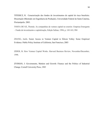 58
TITERICZ, R. Caracterização dos fundos de investimentos de capital de risco brasileiro.
Dissertação (Mestrado em Engenharia da Produção), Universidade Federal de Santa Catarina,
Florianópolis. 2003.
TOSTA DE SÁ, Thomás. As companhias de venture capital no exterior. Empresa Emergente
– Fundo de investimento e capitalização, Edição Sebrae, 1994, p. 143-163, 994
ZHANG, Junfu. Easier Access to Venture Capital in Silicon Valley: Some Empirical
Evidence. Public Policy Institute of California, San Francisco, 2003
ZIDER, B. How Venture Capital Works. Harvard Business Review, November/December,
1998.
ZYSMAN, J. Governments, Markets and Growth: Finance and the Politics of Industrial
Change. Cornell University Press, 1983
 