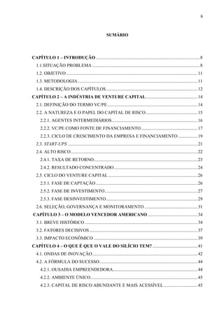 6
SUMÁRIO
CAPÍTULO 1 – INTRODUÇÃO ............................................................................................8
1.1.SITUAÇÃO PROBLEMA ...............................................................................................8
1.2. OBJETIVO ....................................................................................................................11
1.3. METODOLOGIA..........................................................................................................11
1.4. DESCRIÇÃO DOS CAPÍTULOS.................................................................................12
CAPÍTULO 2 – A INDÚSTRIA DE VENTURE CAPITAL..............................................14
2.1. DEFINIÇÃO DO TERMO VC/PE................................................................................14
2.2. A NATUREZA E O PAPEL DO CAPITAL DE RISCO..............................................15
2.2.1. AGENTES INTERMEDIÁRIOS............................................................................16
2.2.2. VC/PE COMO FONTE DE FINANCIAMENTO..................................................17
2.2.3. CICLO DE CRESCIMENTO DA EMPRESA E FINANCIAMENTO .................19
2.3. START-UPS ...................................................................................................................21
2.4. ALTO RISCO................................................................................................................22
2.4.1. TAXA DE RETORNO............................................................................................23
2.4.2. RESULTADO CONCENTRADO..........................................................................24
2.5. CICLO DO VENTURE CAPITAL ...............................................................................26
2.5.1. FASE DE CAPTAÇÃO ..........................................................................................26
2.5.2. FASE DE INVESTIMENTO..................................................................................27
2.5.3. FASE DESINVESTIMENTO.................................................................................29
2.6. SELEÇÃO, GOVERNANÇA E MONITORAMENTO ...............................................31
CAPÍTULO 3 – O MODELO VENCEDOR AMERICANO ............................................34
3.1. BREVE HISTÓRICO....................................................................................................34
3.2. FATORES DECISIVOS................................................................................................37
3.3. IMPACTO ECONÔMICO ............................................................................................39
CAPÍTULO 4 – O QUE É QUE O VALE DO SILÍCIO TEM?........................................41
4.1. ONDAS DE INOVAÇÂO.............................................................................................42
4.2. A FÓRMULA DO SUCESSO.......................................................................................44
4.2.1. OUSADIA EMPREENDEDORA...........................................................................44
4.2.2. AMBIENTE ÚNICO...............................................................................................45
4.2.3. CAPITAL DE RISCO ABUNDANTE E MAIS ACESSÍVEL..............................45
 
