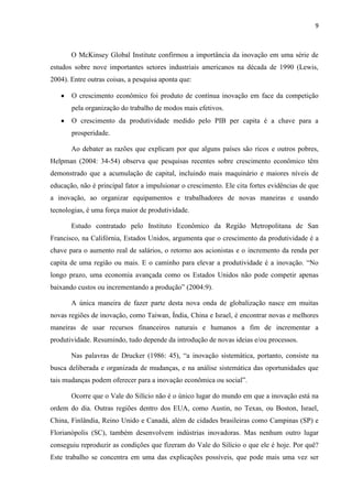 9
O McKinsey Global Institute confirmou a importância da inovação em uma série de
estudos sobre nove importantes setores industriais americanos na década de 1990 (Lewis,
2004). Entre outras coisas, a pesquisa aponta que:
O crescimento econômico foi produto de contínua inovação em face da competição
pela organização do trabalho de modos mais efetivos.
O crescimento da produtividade medido pelo PIB per capita é a chave para a
prosperidade.
Ao debater as razões que explicam por que alguns países são ricos e outros pobres,
Helpman (2004: 34-54) observa que pesquisas recentes sobre crescimento econômico têm
demonstrado que a acumulação de capital, incluindo mais maquinário e maiores níveis de
educação, não é principal fator a impulsionar o crescimento. Ele cita fortes evidências de que
a inovação, ao organizar equipamentos e trabalhadores de novas maneiras e usando
tecnologias, é uma força maior de produtividade.
Estudo contratado pelo Instituto Econômico da Região Metropolitana de San
Francisco, na Califórnia, Estados Unidos, argumenta que o crescimento da produtividade é a
chave para o aumento real de salários, o retorno aos acionistas e o incremento da renda per
capita de uma região ou mais. E o caminho para elevar a produtividade é a inovação. “No
longo prazo, uma economia avançada como os Estados Unidos não pode competir apenas
baixando custos ou incrementando a produção” (2004:9).
A única maneira de fazer parte desta nova onda de globalização nasce em muitas
novas regiões de inovação, como Taiwan, Índia, China e Israel, é encontrar novas e melhores
maneiras de usar recursos financeiros naturais e humanos a fim de incrementar a
produtividade. Resumindo, tudo depende da introdução de novas ideias e/ou processos.
Nas palavras de Drucker (1986: 45), “a inovação sistemática, portanto, consiste na
busca deliberada e organizada de mudanças, e na análise sistemática das oportunidades que
tais mudanças podem oferecer para a inovação econômica ou social”.
Ocorre que o Vale do Silício não é o único lugar do mundo em que a inovação está na
ordem do dia. Outras regiões dentro dos EUA, como Austin, no Texas, ou Boston, Israel,
China, Finlândia, Reino Unido e Canadá, além de cidades brasileiras como Campinas (SP) e
Florianópolis (SC), também desenvolvem indústrias inovadoras. Mas nenhum outro lugar
conseguiu reproduzir as condições que fizeram do Vale do Silício o que ele é hoje. Por quê?
Este trabalho se concentra em uma das explicações possíveis, que pode mais uma vez ser
 