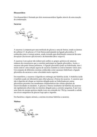 Dissacarídeos
Um dissacarídeo é formado por dois monossacarídeos ligados através de uma reacção
de condensação.
Sacarose

.
A sacarose é composta por uma molécula de glicose e uma de frutose, tendo os átomos
de carbono C1 da glicose e C2 da frutose participando na ligação glicosídica. É
conhecida como o comum açúcar, sendo extraído para distribuição comercial da canado-açúcar (Sacharum officinarum) e da beterraba (Beta vulgaris).
A sacarose é um açúcar não redutor pois ambos os grupos químicos de natureza
redutora dos monómeros que a constitui participam na ligação glicosídica. Assim, a
sacarose não pode formar polímeros. A ligação glicosídica pode ser hidrolisada, mas é
muito estável: uma solução aquosa de sacarose mantém-se estável durante vários anos.
Um conjunto de diferentes enzimas conhecidas como sacarases hidrolisam a ligação
glicosídica da sacarose a uma velocidade muito superior.
Em mamíferos, a sacarose é digerida no estômago por hidrólise ácida. A hidrólise ácida
é também usada em laboratório para obter glucose e frutose da sacarose. A sacarose que
não é digerida até chegar ao intestino delgado pode ser hidrolisada por outras
glicosilases presentes nas membranas citoplasmáticas das células epiteliais de
microvilosidades no duodeno. A glucose e frutose resultantes da hidrólise da sacarose
são rapidamente absorvidas no intestino delgado para a corrente sanguínea. É por isso
uma fonte de energia química rápida (com um conteúdo de 17kJ/g), causando a subida
nos níveis sanguíneos de glucose logo após a ingestão.
Em bactérias e alguns animais, a enzima invertase hidrolisa a sacarose.
Maltose

 