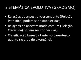 SISTEMÁTICA EVOLUTIVA (GRADISMO)
• Relações de ancestral-descendente (Relação
Patristíca) podem ser estabelecidas;
• Relações de ancestralidade comum (Relação
Cladística) podem ser conhecidas;
• Classificação baseada tanto no parentesco
quanto no grau de divergência.
 