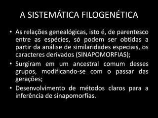 A SISTEMÁTICA FILOGENÉTICA
• As relações genealógicas, isto é, de parentesco
entre as espécies, só podem ser obtidas a
partir da análise de similaridades especiais, os
caracteres derivados (SINAPOMORFIAS);
• Surgiram em um ancestral comum desses
grupos, modificando-se com o passar das
gerações;
• Desenvolvimento de métodos claros para a
inferência de sinapomorfias.
 
