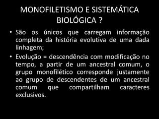 MONOFILETISMO E SISTEMÁTICA
BIOLÓGICA ?
• São os únicos que carregam informação
completa da história evolutiva de uma dada
linhagem;
• Evolução = descendência com modificação no
tempo, a partir de um ancestral comum, o
grupo monofilético corresponde justamente
ao grupo de descendentes de um ancestral
comum que compartilham caracteres
exclusivos.
 
