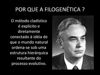 POR QUE A FILOGENÉTICA ?
O método cladístico
é explicito e
diretamente
conectado à idéia de
que o mundo natural
ordena-se sob uma
estrutura hierárquica
resultante do
processo evolutivo.
 