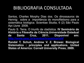 BIBLIOGRAFIA CONSULTADA
Santos, Charles Morphy Dias dos. Os dinossauros de
Hennig: sobre a importância do monofiletismo para a
sistemática biológica. Scientiae Studia, 6 (2) São Paulo
Apr./June 2008.
Paulo S. Terra. O triunfo da cladística. IV Seminário de
História e Filosofia da Ciência.Universidade Estadual
de Santa Cruz, 2011. Disponível em:
http://www.uesc.br/eventos/ivseminariohf
Randal T. Schuh, Andrew V. Z. Brower. Biological
Sistematics : principles and applications. United
States of America: Cornell University Press, 2009.
 