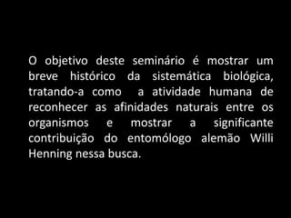 O objetivo deste seminário é mostrar um
breve histórico da sistemática biológica,
tratando-a como a atividade humana de
reconhecer as afinidades naturais entre os
organismos e mostrar a significante
contribuição do entomólogo alemão Willi
Henning nessa busca.
 