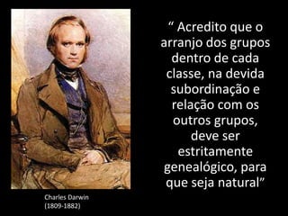 “ Acredito que o
arranjo dos grupos
dentro de cada
classe, na devida
subordinação e
relação com os
outros grupos,
deve ser
estritamente
genealógico, para
que seja natural”
Charles Darwin
(1809-1882)
 