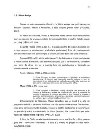 22



1.5.1 Idade Antiga



        Nesse período considerado Clássico da Idade Antiga, no qual viveram os
filósofos Sócrates, Platão e Aristóteles, a ética adquire grande valor. (PASSOS,
2009)

        As ideias de Sócrates, Platão e Aristóteles neste campo estão relacionadas
com a existência de uma comunidade democrática limitada e local (o Estado-cidade
ou polis). (VÁZQUEZ, 2008)

        Segundo Passos (2009, p.32), “[...] a questão central da ética de Sócrates era
o bem supremo da vida humana, a felicidade (eudemonia). Esta não devia consistir
em ter sorte ou ser rico, por exemplo, e sim em proceder bem e ter uma alma boa”.

        Passos (2009, p.33), ainda salienta que “[...] a felicidade e a boa conduta são
a mesma coisa. Entretanto, são determinadas pelo que o ser humano é, consistem
nos bens da alma, em ter o espírito livre de perturbações e dedicado ao
conhecimento e à verdade”.

        Assim, Vázquez (2008, p.270) comenta:

                      [...] Para Sócrates, bondade, conhecimento e felicidade se entrelaçam
                      estreitamente. O homem age retamente quando conhece o bem e,
                      conhecendo-o, não pode deixar de praticá-los; por outro lado, aspirando ao
                      bem, sente-se dono de si mesmo e, por conseguinte, é feliz.
        Masip (2002, p.21), revela que:

                      [...] Para conseguir a felicidade, precisa renunciar aos prazeres e às
                      riquezas e dedicar-se à prática da virtude (areté), que é a conquista da
                      verdade. A sabedoria é a virtude que dirige a alma racional; a fortaleza a
                      que dirige a alma irascível; a temperança, a que dirige a alma concupiscível,
                      e a justiça, a que regula as relações entre as três.
        Diferentemente de Sócrates, Platão considera que a moral é a arte de
preparar o indivíduo para uma felicidade que não está na vida terrena. Diante disso,
via a alma como constituída de razão, vontade e apetite, destacando a superioridade
da primeira (razão), em detrimento da última (apetite), tida como inferior por estar
ligada às necessidades corporais. (PASSOS, 2009)

        A ética de Platão se relaciona intimamente com a sua filosofia política, porque
para ele – como para Aristóteles – a polis é o terreno no próprio da vida moral.
(VÁZQUEZ, 2008)
 