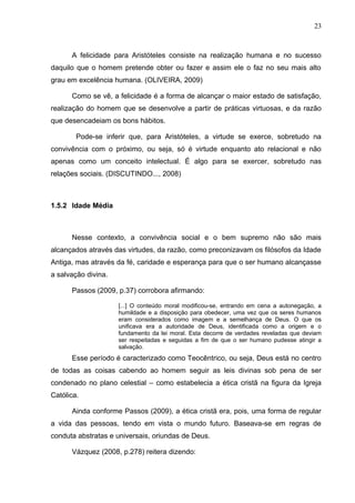 23



      A felicidade para Aristóteles consiste na realização humana e no sucesso
daquilo que o homem pretende obter ou fazer e assim ele o faz no seu mais alto
grau em excelência humana. (OLIVEIRA, 2009)

      Como se vê, a felicidade é a forma de alcançar o maior estado de satisfação,
realização do homem que se desenvolve a partir de práticas virtuosas, e da razão
que desencadeiam os bons hábitos.

        Pode-se inferir que, para Aristóteles, a virtude se exerce, sobretudo na
convivência com o próximo, ou seja, só é virtude enquanto ato relacional e não
apenas como um conceito intelectual. É algo para se exercer, sobretudo nas
relações sociais. (DISCUTINDO..., 2008)



1.5.2 Idade Média



      Nesse contexto, a convivência social e o bem supremo não são mais
alcançados através das virtudes, da razão, como preconizavam os filósofos da Idade
Antiga, mas através da fé, caridade e esperança para que o ser humano alcançasse
a salvação divina.

      Passos (2009, p.37) corrobora afirmando:

                     [...] O conteúdo moral modificou-se, entrando em cena a autonegação, a
                     humildade e a disposição para obedecer, uma vez que os seres humanos
                     eram considerados como imagem e a semelhança de Deus. O que os
                     unificava era a autoridade de Deus, identificada como a origem e o
                     fundamento da lei moral. Esta decorre de verdades reveladas que deviam
                     ser respeitadas e seguidas a fim de que o ser humano pudesse atingir a
                     salvação.
      Esse período é caracterizado como Teocêntrico, ou seja, Deus está no centro
de todas as coisas cabendo ao homem seguir as leis divinas sob pena de ser
condenado no plano celestial – como estabelecia a ética cristã na figura da Igreja
Católica.

      Ainda conforme Passos (2009), a ética cristã era, pois, uma forma de regular
a vida das pessoas, tendo em vista o mundo futuro. Baseava-se em regras de
conduta abstratas e universais, oriundas de Deus.

      Vázquez (2008, p.278) reitera dizendo:
 