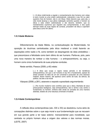 24


                    [...] A ética cristã tende a regular o comportamento dos homens com vistas
                    a outro mundo (a uma ordem sobrenatural), colocando o seu fim ou valor
                    supremo fora do homem, isto é, em Deus. Disto decorre que, para ela, a
                    vida moral alcança a sua plena realização somente quando o homem se
                    eleva a esta ordem sobrenatural; e daí decorre, também, que os
                    mandamentos supremos que regulam seu comportamento, e dos quais
                    derivam todas as suas regras de conduta, procedem de Deus e apontam
                    para Deus como fim último.



1.5.3 Idade Moderna



      Diferentemente da Idade Média, na contextualização da Modernidade, há
oposição às doutrinas centralizadas pela ética medieval e cristã fazendo as
separações entre razão e fé, como também se despregando da ideia aristotélica –
que preconizava a felicidade como bem último do ser humano. Partia-se, pois, para
uma nova maneira de nortear a vida humana – o antropocentrismo, ou seja, o
homem como único fundamento de suas próprias condutas.

      Neste sentido, Passos (2009, p.40) relata:

                    [...] A ética que surge e vigora nesse período é de tendência
                    antropocêntrica, em que o ser humano é seu fim e fundamento, apesar de
                    ainda consistir na ideia de um ser universal e possuidor de uma natureza
                    instável. Assim mesmo, ele aparece como centro de tudo: da ciência, da
                    política, da arte e da moral.
      Vázquez (2008, p.281), assevera o exposto supracitado argumentando:

                    [...] No mundo moderno tudo contribui para que a ética, libertada de seus
                    pressupostos teológicos, seja antropocêntrica, isto é, tenha o seu centro e
                    fundamento no homem, embora este ainda se conceba de uma maneira
                    abstrata, dotado de uma natureza universal e imutável.



1.5.4 Idade Contemporânea



      A reflexão ética contemporânea (séc. XIX e XX) se desdobrou numa série de
concepções distintas sobre o que seja moral e sua fundamentação que se recusam
em sua grande parte a ter base exterior, transcendental para moralidade, que
centrada no próprio homem situa a origem dos valores e das normas morais.
(LEITE, 2007)
 