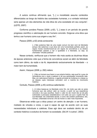 25



      A autora continua afirmando que, “[...] a moralidade assume conteúdos
diferenciados ao longo da história das sociedades humanas, e a vontade individual
seria apenas um dos elementos da vida ética de uma sociedade em seu conjunto”.
(LEITE, 2007)

      Conforme pondera Passos (2009, p.42), “[...] esse é um período de grande
progresso científico e valorização do ser humano concreto. Exige-se uma ética que
tenha o ser humano como sua origem e seu fim”.

      Passos (2009, p.42) ainda acrescenta:

                    [...] Não podemos falar de uma noção comum de bem nem de felicidade
                    porque não sabemos o que deve ser uma humanidade perfeita; assim, as
                    regras morais transformaram-se em regras de convivência e os direitos
                    fundamentais passam a ser a igualdade e a liberdade, ou seja, as
                    chamadas “virtudes públicas”.
      Nesse contexto, verifica-se que o homem não mais aceita as doutrinas éticas
de épocas anteriores visto que a forma de convivência social vai além da felicidade
como bem último, da razão e da fé, dependendo exclusivamente da liberdade – o
maior bem da humanidade.

      Assim, Vázquez (2008, p. 292) reitera:

                    [...] São os homens que fazem a sua própria história, seja qual for o grau de
                    consciência com o qual a realizam e de sua participação consciente nela.
                    Mas, em cada época histórica, o agente principal da mudança é a classe ou
                    as classes cujos interesses coincidem com a marcha do movimento
                    histórico.
      Contudo, Passos (2009, p.45) continua salientando:

                    [...] A ética baseia-se na liberdade como fim, de modo que são os seres
                    humanos que vão atribuir valor ao mundo, a partir de sua experiência
                    concreta e de suas escolhas. Assim o valor do ato moral não se dá pela
                    submissão a princípios estabelecidos e sim pelo uso que o sujeito fizer de
                    sua liberdade. Só a liberdade decide, e como não existem parâmetros, leis,
                    normas, a liberdade torna-se o fim da moral e o valor mais importante.
      Observa-se então que a ética possui um centro de atenção: o ser humano,
moldado de virtudes e vícios, o qual é capaz de agir de acordo com as suas
necessidades individuais e coletivas. Esse agir deve ser avaliado dentro de um
contexto histórico e evolutivo do homem na sociedade. (SILVA “e outros”, 2003)
 