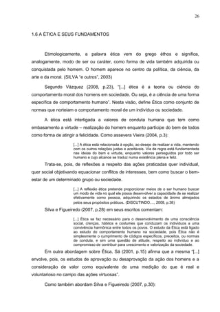 26



1.6 A ÉTICA E SEUS FUNDAMENTOS



      Etimologicamente, a palavra ética vem do grego éthos e significa,
analogamente, modo de ser ou caráter, como forma de vida também adquirida ou
conquistada pelo homem. O homem aparece no centro da política, da ciência, da
arte e da moral. (SILVA “e outros”, 2003)

      Segundo Vázquez (2008, p.23), “[...] ética é a teoria ou ciência do
comportamento moral dos homens em sociedade. Ou seja, é a ciência de uma forma
específica de comportamento humano”. Nesta visão, define Ética como conjunto de
normas que norteiam o comportamento moral de um indivíduo ou sociedade.

      A ética está interligada a valores de conduta humana que tem como
embasamento a virtude – realização do homem enquanto partícipe do bem de todos
como forma de atingir a felicidade. Como assevera Vieira (2004, p.3):

                     [...] A ética está relacionada à opção, ao desejo de realizar a vida, mantendo
                     com os outros relações justas e aceitáveis. Via de regra está fundamentada
                     nas ideias do bem e virtude, enquanto valores perseguidos por todo ser
                     humano e cujo alcance se traduz numa existência plena e feliz.
      Trata-se, pois, de reflexões a respeito das ações praticadas quer individual,
quer social objetivando equacionar conflitos de interesses, bem como buscar o bem-
estar de um determinado grupo ou sociedade.

                     [...] A reflexão ética pretende proporcionar meios de o ser humano buscar
                     um modo de vida no qual ele possa desenvolver a capacidade de se realizar
                     efetivamente como pessoa, adquirindo os estados de ânimo almejados
                     pelos seus propósitos práticos. (DISCUTINDO...., 2008, p.36)
      Silva e Figueiredo (2007, p.28) em seus escritos comentam:

                     [...] Ética se faz necessário para o desenvolvimento de uma consciência
                     social, crenças, hábitos e costumes que conduzam os indivíduos a uma
                     convivência harmônica entre todos os povos. O estudo da Ética está ligado
                     ao estudo do comportamento humano na sociedade, pois Ética não é
                     simplesmente o cumprimento de códigos específicos, preceitos, ou normas
                     de conduta, e sim uma questão de atitude, respeito ao indivíduo e ao
                     compromisso de contribuir para crescimento e valorização da sociedade.
      Em outra abordagem sobre Ética, Sá (2001, p.15) afirma que a mesma “[...]
envolve, pois, os estudos de aprovação ou desaprovação da ação dos homens e a
consideração de valor como equivalente de uma medição do que é real e
voluntarioso no campo das ações virtuosas”.

      Como também abordam Silva e Figueiredo (2007, p.30):
 