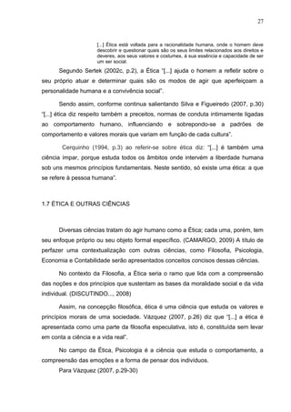 27


                     [...] Ética está voltada para a racionalidade humana, onde o homem deve
                     descobrir e questionar quais são os seus limites relacionados aos direitos e
                     deveres, aos seus valores e costumes, à sua essência e capacidade de ser
                     um ser social.
      Segundo Sertek (2002c, p.2), a Ética “[...] ajuda o homem a refletir sobre o
seu próprio atuar e determinar quais são os modos de agir que aperfeiçoam a
personalidade humana e a convivência social”.

      Sendo assim, conforme continua salientando Silva e Figueiredo (2007, p.30)
“[...] ética diz respeito também a preceitos, normas de conduta intimamente ligadas
ao comportamento humano, influenciando e sobrepondo-se a padrões de
comportamento e valores morais que variam em função de cada cultura”.

        Cerquinho (1994, p.3) ao referir-se sobre ética diz: “[...] é também uma
ciência ímpar, porque estuda todos os âmbitos onde intervém a liberdade humana
sob uns mesmos princípios fundamentais. Neste sentido, só existe uma ética: a que
se refere à pessoa humana”.



1.7 ÉTICA E OUTRAS CIÊNCIAS



      Diversas ciências tratam do agir humano como a Ética; cada uma, porém, tem
seu enfoque próprio ou seu objeto formal específico. (CAMARGO, 2009) A título de
perfazer uma contextualização com outras ciências, como Filosofia, Psicologia,
Economia e Contabilidade serão apresentados conceitos concisos dessas ciências.

      No contexto da Filosofia, a Ética seria o ramo que lida com a compreensão
das noções e dos princípios que sustentam as bases da moralidade social e da vida
individual. (DISCUTINDO..., 2008)

      Assim, na concepção filosófica, ética é uma ciência que estuda os valores e
princípios morais de uma sociedade. Vázquez (2007, p.26) diz que “[...] a ética é
apresentada como uma parte da filosofia especulativa, isto é, constituída sem levar
em conta a ciência e a vida real”.

      No campo da Ética, Psicologia é a ciência que estuda o comportamento, a
compreensão das emoções e a forma de pensar dos indivíduos.
      Para Vázquez (2007, p.29-30)
 