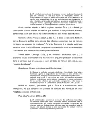 28


                     [...] A psicologia como ciência do psíquico, vem em ajuda da ética quando
                     põe em evidência as leis que regem as motivações internas do
                     comportamento do indivíduo, assim como quando nos mostra a estrutura do
                     caráter e da personalidade. Dá a sua ajuda também quando examina os
                     atos voluntários, a formação dos hábitos, a gênese da consciência moral e
                     dos juízos morais. A psicologia presta uma importante contribuição à ética
                     quando esclarece as condições internas, subjetivas, do ato moral.
      O autor relata a relevância da Psicologia no tocante à Ética, pois, a Psicologia
preocupa-se com os valores intrínsecos que norteiam o comportamento humano,
contribuindo assim com a Ética no esclarecimento dos atos morais dos indivíduos.

      Conforme afirma Vázquez (2007, p.33), “[...] a ética se relaciona, também,
com a Economia política como ciência das relações econômicas que os homens
contraem no processo de produção.” Portanto, Economia é a ciência social que
estuda a forma dos indivíduos se comportarem numa relação entre as necessidades
dos mesmos e os recursos disponíveis para satisfazê-la.

      Sendo assim, Camargo (2009, p.30) corrobora enfatizando que “[...] a
Economia estuda o comportamento dos indivíduos enquanto produzem e consomem
bens e serviços; sua preocupação é com atividade do homem com relação aos
recursos da natureza”.

      O código de ética do profissional contábil estabelece:

                     [...] Exercer a profissão com zelo, diligência e honestidade, observada a
                     legislação vigente e resguardados os interesses de seus clientes e/ou
                     empregadores, sem prejuízo da dignidade e independência profissionais.
                     Guardar sigilo sobre o que souber em razão do exercício profissional
                     inclusive no âmbito do serviço público, ressalvados os casos previstos em
                     lei ou quando solicitado por autoridades competentes, entre estas os
                     Conselhos regionais de Contabilidade. (LISBOA “e outros”, 1997, p.139)
      Diante do exposto, percebe-se que a Ética e a Contabilidade estão
interligadas, no que concerne aos padrões de conduta dos indivíduos em suas
relações pessoais e profissionais.

      Para Silva “e outros” (2003, p.24):

                     [...] A contabilidade é considerada como uma das profissões mais antigas
                     do homem e evoluiu junto com a sociedade, estando, atualmente, entre as
                     mais requisitadas; tem objetivo de prover informações e orientações aos
                     diversos usuários, destacando-se pelo seu papel de proteção à vida da
                     riqueza das células sociais e pela capacidade de produzir informes
                     qualificados sobre o comportamento patrimonial.
 