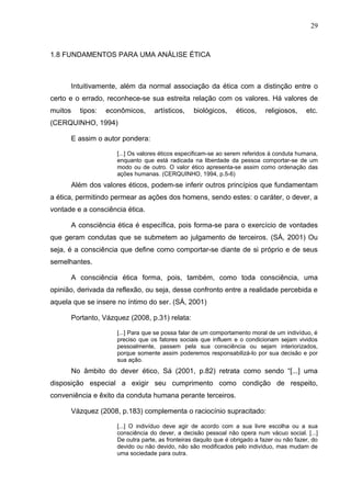 29



1.8 FUNDAMENTOS PARA UMA ANÁLISE ÉTICA



         Intuitivamente, além da normal associação da ética com a distinção entre o
certo e o errado, reconhece-se sua estreita relação com os valores. Há valores de
muitos     tipos:   econômicos,      artísticos,    biológicos,     éticos,    religiosos,     etc.
(CERQUINHO, 1994)

         E assim o autor pondera:

                       [...] Os valores éticos especificam-se ao serem referidos à conduta humana,
                       enquanto que está radicada na liberdade da pessoa comportar-se de um
                       modo ou de outro. O valor ético apresenta-se assim como ordenação das
                       ações humanas. (CERQUINHO, 1994, p.5-6)
         Além dos valores éticos, podem-se inferir outros princípios que fundamentam
a ética, permitindo permear as ações dos homens, sendo estes: o caráter, o dever, a
vontade e a consciência ética.

         A consciência ética é específica, pois forma-se para o exercício de vontades
que geram condutas que se submetem ao julgamento de terceiros. (SÁ, 2001) Ou
seja, é a consciência que define como comportar-se diante de si próprio e de seus
semelhantes.

         A consciência ética forma, pois, também, como toda consciência, uma
opinião, derivada da reflexão, ou seja, desse confronto entre a realidade percebida e
aquela que se insere no íntimo do ser. (SÁ, 2001)

         Portanto, Vázquez (2008, p.31) relata:

                       [...] Para que se possa falar de um comportamento moral de um indivíduo, é
                       preciso que os fatores sociais que influem e o condicionam sejam vividos
                       pessoalmente, passem pela sua consciência ou sejam interiorizados,
                       porque somente assim poderemos responsabilizá-lo por sua decisão e por
                       sua ação.
         No âmbito do dever ético, Sá (2001, p.82) retrata como sendo “[...] uma
disposição especial a exigir seu cumprimento como condição de respeito,
conveniência e êxito da conduta humana perante terceiros.

         Vázquez (2008, p.183) complementa o raciocínio supracitado:

                       [...] O indivíduo deve agir de acordo com a sua livre escolha ou a sua
                       consciência do dever, a decisão pessoal não opera num vácuo social. [...]
                       De outra parte, as fronteiras daquilo que é obrigado a fazer ou não fazer, do
                       devido ou não devido, não são modificados pelo indivíduo, mas mudam de
                       uma sociedade para outra.
 