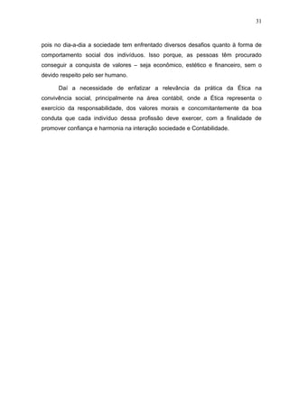 31



pois no dia-a-dia a sociedade tem enfrentado diversos desafios quanto à forma de
comportamento social dos indivíduos. Isso porque, as pessoas têm procurado
conseguir a conquista de valores – seja econômico, estético e financeiro, sem o
devido respeito pelo ser humano.

      Daí a necessidade de enfatizar a relevância da prática da Ética na
convivência social, principalmente na área contábil, onde a Ética representa o
exercício da responsabilidade, dos valores morais e concomitantemente da boa
conduta que cada indivíduo dessa profissão deve exercer, com a finalidade de
promover confiança e harmonia na interação sociedade e Contabilidade.
 