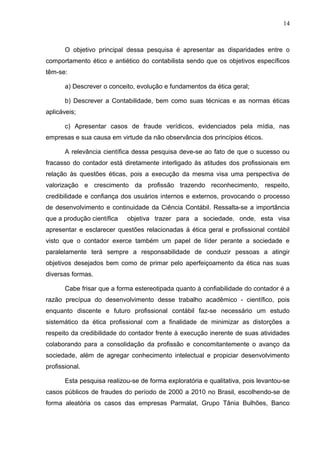 14



       O objetivo principal dessa pesquisa é apresentar as disparidades entre o
comportamento ético e antiético do contabilista sendo que os objetivos específicos
têm-se:

       a) Descrever o conceito, evolução e fundamentos da ética geral;

       b) Descrever a Contabilidade, bem como suas técnicas e as normas éticas
aplicáveis;

       c) Apresentar casos de fraude verídicos, evidenciados pela mídia, nas
empresas e sua causa em virtude da não observância dos princípios éticos.

       A relevância científica dessa pesquisa deve-se ao fato de que o sucesso ou
fracasso do contador está diretamente interligado às atitudes dos profissionais em
relação às questões éticas, pois a execução da mesma visa uma perspectiva de
valorização e crescimento da profissão trazendo reconhecimento, respeito,
credibilidade e confiança dos usuários internos e externos, provocando o processo
de desenvolvimento e continuidade da Ciência Contábil. Ressalta-se a importância
que a produção científica   objetiva trazer para a sociedade, onde, esta visa
apresentar e esclarecer questões relacionadas à ética geral e profissional contábil
visto que o contador exerce também um papel de líder perante a sociedade e
paralelamente terá sempre a responsabilidade de conduzir pessoas a atingir
objetivos desejados bem como de primar pelo aperfeiçoamento da ética nas suas
diversas formas.

       Cabe frisar que a forma estereotipada quanto à confiabilidade do contador é a
razão precípua do desenvolvimento desse trabalho acadêmico - científico, pois
enquanto discente e futuro profissional contábil faz-se necessário um estudo
sistemático da ética profissional com a finalidade de minimizar as distorções a
respeito da credibilidade do contador frente à execução inerente de suas atividades
colaborando para a consolidação da profissão e concomitantemente o avanço da
sociedade, além de agregar conhecimento intelectual e propiciar desenvolvimento
profissional.

       Esta pesquisa realizou-se de forma exploratória e qualitativa, pois levantou-se
casos públicos de fraudes do período de 2000 a 2010 no Brasil, escolhendo-se de
forma aleatória os casos das empresas Parmalat, Grupo Tânia Bulhões, Banco
 