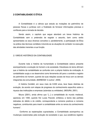 32



2 CONTABILIDADE E ÉTICA



      A Contabilidade é a ciência que estuda as mutações do patrimônio de
pessoas físicas e jurídicas com a finalidade de fornecer informações precisas e
confiáveis para a tomada de decisão.

      Sendo assim, o capítulo que segue abordará um breve histórico da
Contabilidade sem a pretensão de esgotar o assunto, bem como serão
apresentados os seus diversos conceitos e, paralelamente, a participação da Ética
na prática das técnicas contábeis incluindo-se as atuações do contador na execução
das atividades inerentes a sua função.



2.1 BREVE HISTÓRICO DA CONTABILIDADE



      Durante toda a história da humanidade a Contabilidade esteve presente
acompanhando a evolução do homem e da sociedade. Estudiosos do tema afirmam
que a história da contabilidade se confunde com a própria história da civilização. A
contabilidade surgiu e se desenvolve como ferramenta útil para o controle e registro
do patrimônio do homem, quando de suas relações sociais de troca com os demais
integrantes da comunidade. (BARBOSA “e outros”, 2008)

      A história Contábil, em seus mais de 8.000 anos, teve fases distintas de
evolução, de acordo com etapas de progresso do conhecimento específico sobre a
riqueza das instituições e empresas (aziendas ou entidades). (MOURA, 2001)

      Moura (2001), ainda afirma que “[...] a contabilidade do mundo medieval,
apareceu em 1494, quando frei Lucas Paccioli, enfatizou a teoria das partidas
dobradas do débito e do crédito, correspondente a números positivos e números
negativos, contribuindo para inserir a contabilidade entre os ramos do conhecimento
humano”.

       Conforme as explanações supracitadas, a Contabilidade acompanhou as
mudanças ocasionadas pela evolução da sociedade e que, sua existência registra-
 