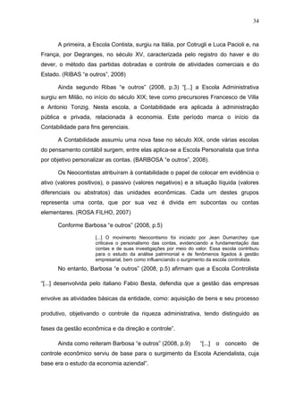34



      A primeira, a Escola Contista, surgiu na Itália, por Cotrugli e Luca Pacioli e, na
França, por Degranges, no século XV, caracterizada pelo registro do haver e do
dever, o método das partidas dobradas e controle de atividades comerciais e do
Estado. (RIBAS “e outros”, 2008)

      Ainda segundo Ribas “e outros” (2008, p.3) “[...] a Escola Administrativa
surgiu em Milão, no início do século XIX; teve como precursores Francesco de Villa
e Antonio Tonzig. Nesta escola, a Contabilidade era aplicada à administração
pública e privada, relacionada à economia. Este período marca o início da
Contabilidade para fins gerenciais.

      A Contabilidade assumiu uma nova fase no século XIX, onde várias escolas
do pensamento contábil surgem, entre elas aplica-se a Escola Personalista que tinha
por objetivo personalizar as contas. (BARBOSA “e outros”, 2008).

      Os Neocontistas atribuíram à contabilidade o papel de colocar em evidência o
ativo (valores positivos), o passivo (valores negativos) e a situação líquida (valores
diferenciais ou abstratos) das unidades econômicas. Cada um destes grupos
representa uma conta, que por sua vez é divida em subcontas ou contas
elementares. (ROSA FILHO, 2007)

      Conforme Barbosa “e outros” (2008, p.5)

                     [...] O movimento Neocontismo foi iniciado por Jean Dumarchey que
                     criticava o personalismo das contas, evidenciando a fundamentação das
                     contas e de suas investigações por meio do valor. Essa escola contribuiu
                     para o estudo da análise patrimonial e de fenômenos ligados à gestão
                     empresarial, bem como influenciando o surgimento da escola controlista.
      No entanto, Barbosa “e outros” (2008, p.5) afirmam que a Escola Controlista

“[...] desenvolvida pelo italiano Fabio Besta, defendia que a gestão das empresas

envolve as atividades básicas da entidade, como: aquisição de bens e seu processo

produtivo, objetivando o controle da riqueza administrativa, tendo distinguido as

fases da gestão econômica e da direção e controle”.

      Ainda como reiteram Barbosa “e outros” (2008, p.9)           “[...]   o   conceito   de
controle econômico serviu de base para o surgimento da Escola Aziendalista, cuja
base era o estudo da economia aziendal”.
 