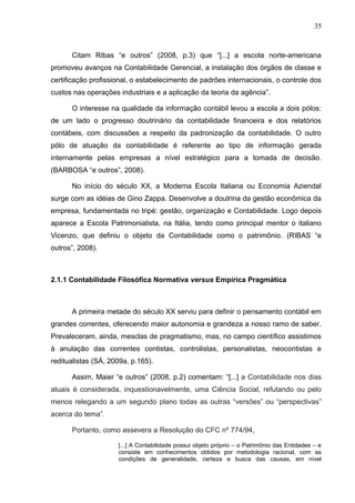 35



      Citam Ribas “e outros” (2008, p.3) que “[...] a escola norte-americana
promoveu avanços na Contabilidade Gerencial, a instalação dos órgãos de classe e
certificação profissional, o estabelecimento de padrões internacionais, o controle dos
custos nas operações industriais e a aplicação da teoria da agência”.

      O interesse na qualidade da informação contábil levou a escola a dois pólos:
de um lado o progresso doutrinário da contabilidade financeira e dos relatórios
contábeis, com discussões a respeito da padronização da contabilidade. O outro
pólo de atuação da contabilidade é referente ao tipo de informação gerada
internamente pelas empresas a nível estratégico para a tomada de decisão.
(BARBOSA “e outros”, 2008).

      No início do século XX, a Moderna Escola Italiana ou Economia Aziendal
surge com as idéias de Gino Zappa. Desenvolve a doutrina da gestão econômica da
empresa, fundamentada no tripé: gestão, organização e Contabilidade. Logo depois
aparece a Escola Patrimonialista, na Itália, tendo como principal mentor o italiano
Vicenzo, que definiu o objeto da Contabilidade como o patrimônio. (RIBAS “e
outros”, 2008).



2.1.1 Contabilidade Filosófica Normativa versus Empírica Pragmática



      A primeira metade do século XX serviu para definir o pensamento contábil em
grandes correntes, oferecendo maior autonomia e grandeza a nosso ramo de saber.
Prevaleceram, ainda, mesclas de pragmatismo, mas, no campo científico assistimos
à anulação das correntes contistas, controlistas, personalistas, neocontistas e
reditualistas (SÁ, 2009a, p.165).

      Assim, Maier “e outros” (2008, p.2) comentam: “[...] a Contabilidade nos dias
atuais é considerada, inquestionavelmente, uma Ciência Social, refutando ou pelo
menos relegando a um segundo plano todas as outras “versões” ou “perspectivas”
acerca do tema”.

      Portanto, como assevera a Resolução do CFC nº 774/94,

                     [...] A Contabilidade possui objeto próprio – o Patrimônio das Entidades – e
                     consiste em conhecimentos obtidos por metodologia racional, com as
                     condições de generalidade, certeza e busca das causas, em nível
 