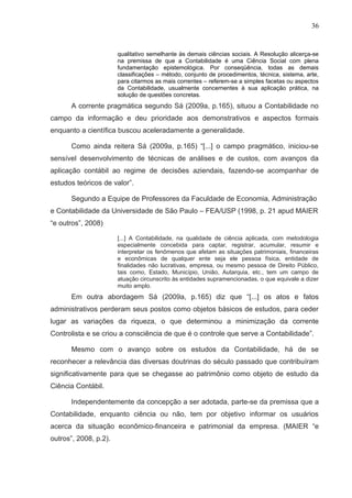 36


                       qualitativo semelhante às demais ciências sociais. A Resolução alicerça-se
                       na premissa de que a Contabilidade é uma Ciência Social com plena
                       fundamentação epistemológica. Por conseqüência, todas as demais
                       classificações – método, conjunto de procedimentos, técnica, sistema, arte,
                       para citarmos as mais correntes – referem-se a simples facetas ou aspectos
                       da Contabilidade, usualmente concernentes à sua aplicação prática, na
                       solução de questões concretas.
      A corrente pragmática segundo Sá (2009a, p.165), situou a Contabilidade no
campo da informação e deu prioridade aos demonstrativos e aspectos formais
enquanto a científica buscou aceleradamente a generalidade.

      Como ainda reitera Sá (2009a, p.165) “[...] o campo pragmático, iniciou-se
sensível desenvolvimento de técnicas de análises e de custos, com avanços da
aplicação contábil ao regime de decisões aziendais, fazendo-se acompanhar de
estudos teóricos de valor”.

      Segundo a Equipe de Professores da Faculdade de Economia, Administração
e Contabilidade da Universidade de São Paulo – FEA/USP (1998, p. 21 apud MAIER
“e outros”, 2008)

                       [...] A Contabilidade, na qualidade de ciência aplicada, com metodologia
                       especialmente concebida para captar, registrar, acumular, resumir e
                       interpretar os fenômenos que afetam as situações patrimoniais, financeiras
                       e econômicas de qualquer ente seja ele pessoa física, entidade de
                       finalidades não lucrativas, empresa, ou mesmo pessoa de Direito Público,
                       tais como, Estado, Município, União, Autarquia, etc., tem um campo de
                       atuação circunscrito às entidades supramencionadas, o que equivale a dizer
                       muito amplo.
      Em outra abordagem Sá (2009a, p.165) diz que “[...] os atos e fatos
administrativos perderam seus postos como objetos básicos de estudos, para ceder
lugar as variações da riqueza, o que determinou a minimização da corrente
Controlista e se criou a consciência de que é o controle que serve a Contabilidade”.

      Mesmo com o avanço sobre os estudos da Contabilidade, há de se
reconhecer a relevância das diversas doutrinas do século passado que contribuíram
significativamente para que se chegasse ao patrimônio como objeto de estudo da
Ciência Contábil.

      Independentemente da concepção a ser adotada, parte-se da premissa que a
Contabilidade, enquanto ciência ou não, tem por objetivo informar os usuários
acerca da situação econômico-financeira e patrimonial da empresa. (MAIER “e
outros”, 2008, p.2).
 
