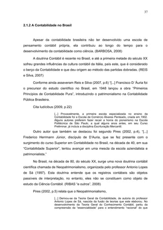 37



2.1.2 A Contabilidade no Brasil



       Apesar da contabilidade brasileira não ter desenvolvido uma escola de
pensamento contábil própria, ela contribuiu ao longo do tempo para o
desenvolvimento da contabilidade como ciência. (BARBOSA, 2008)

       A doutrina Contábil é recente no Brasil, e até a primeira metade do século XX
sofreu grandes influências da cultura contábil da Itália, país este, que é considerado
o berço da Contabilidade e que deu origem ao método das partidas dobradas. (REIS
e Silva, 2007)

       Conforme ainda asseveram Reis e Silva (2007, p.6) “[...] Francisco D ‘Áuria foi
o precursor do estudo científico no Brasil, em 1948 lançou a obra “Primeiros
Princípios de Contabilidade Pura”, introduzindo o patrimonialismo na Contabilidade
Pública Brasileira.

       Cita Iudícibus (2009, p.22)

                      [...] Provavelmente, a primeira escola especializada no ensino da
                      Contabilidade foi a Escola de Comércio Álvares Penteado, criada em 1902.
                      Alguns autores preferem fazer recair a honra do pioneirismo na Escola
                      Politécnica de São Paulo, a qual alguns anos antes, em seu Curso
                      Preliminar, já incluía a disciplina Escrituração Mercantil.
       Outro autor que também se destacou foi segundo Pires (2002, p.4), “[...]
Frederico Herrmann Júnior, discípulo de D’Auria, que se fez presente com o
surgimento do curso Superior em Contabilidade no Brasil, na década de 40, em sua
“Contabilidade Superior”, tentou avançar em uma mescla da escola aziendalista e
patrimonialista.”

       No Brasil, na década de 80, do século XX, surge uma nova doutrina contábil
científica chamada de Neopatrimonialismo, organizada pelo professor Antonio Lopes
de Sá (1997). Esta doutrina entende que os registros contábeis são objetos
passíveis de interpretação, no entanto, eles não se constituem como objeto de
estudo da Ciência Contábil. (RIBAS “e outros”, 2008)

       Pires (2002, p.5) relata que o Neopatrimonialismo,

                      [...] Derivou-se da Teoria Geral da Contabilidade, de autoria do professor
                      Antonio Lopes de Sá, nascida da fusão de teorias que este elaborou. No
                      desenvolvimento da Teoria Geral do Conhecimento Contábil, partiu da
                      compreensão da “essencialidade” para o entendimento “racional” do que
 