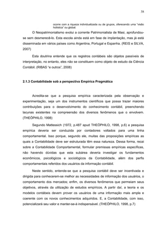 38


                      ocorre com a riqueza individualizada ou de grupos, oferecendo uma “visão
                      holística” ou global.
        O Neopatrimonialismo evolui a corrente Patrimonialista de Masi, aprofundou-
se sem desmerecê-lo. Esta escola ainda está em fase de implantação, mas já está
disseminada em vários países como Argentina, Portugal e Espanha. (REIS e SILVA,
2007)

        Esta doutrina entende que os registros contábeis são objetos passíveis de
interpretação, no entanto, eles não se constituem como objeto de estudo da Ciência
Contábil. (RIBAS “e outros”, 2008)



2.1.3 Contabilidade sob a perspectiva Empírica Pragmática



        Acredita-se que a pesquisa empírica caracterizada pela observação e
experimentação, seja um dos instrumentos científicos que possa trazer maiores
contribuições para o desenvolvimento do conhecimento contábil, preenchendo
lacunas existentes na compreensão dos diversos fenômenos que o envolvem.
(THEÓPHILO, 1998)

        Segundo Mattessich (1972, p.487 apud THEÓPHILO, 1998, p.6) a pesquisa
empírica deveria ser conduzida por contadores voltados para uma linha
comportamental. Isso porque, segundo ele, muitas das proposições empíricas as
quais a Contabilidade deve ser estruturada têm essa natureza. Dessa forma, recai
sobre a Contabilidade Comportamental, formular premissas empíricas específicas,
não havendo dúvidas que esta subárea deveria investigar os fundamentos
econômicos, psicológicos e sociológicos da Contabilidade, além dos perfis
comportamentais referidos dos usuários da informação contábil.

        Neste sentido, entende-se que a pesquisa contábil deve ser incentivada e
dirigida para conhecerem-se melhor as necessidades de informação dos usuários, o
comportamento dos mercados; enfim, os diversos fenômenos que permeiam seus
objetivos, através da utilização de estudos empíricos. A partir daí, a teoria e os
modelos contábeis devem prover os usuários de uma informação mais ampla e
coerente com os novos conhecimentos adquiridos. E, a Contabilidade, com isso,
potencializará seu valor e manter-se-á indispensável. (THEÓPHILO, 1998, p.7)
 