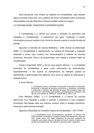 39



      Após apresentar uma síntese da trajetória da Contabilidade, cabe abordar
alguns conceitos sobre esta, com o objetivo de formar concepções sobre as diversas
interpretações que são atribuídas à Ciência Contábil conforme a seguir.

2.2 CONTABILIDADE: CONCEITOS E INTERPRETAÇÕES



      A Contabilidade é a ciência que estuda a evolução do patrimônio das
entidades e, paralelamente, é responsável por gerar, interpretar e prestar
informações aos seus usuários como forma de oferecer suporte à correta tomada de
decisão.

      Segundo a Comissão de Valores Mobiliários - CVM, através da deliberação
29/86, “[...] Contabilidade é, objetivamente, um sistema de informação e avaliação
destinado a prover seus usuários com demonstrações e análises de natureza
econômica, financeira, física e de produtividade, com relação à entidade objeto de
contabilização”.

      Araújo e Assaf Neto (2003, p.18) em seus escritos afirmam : “[...] a finalidade
primordial   da     contabilidade    é   atuar   como      instrumento     de    administração.
Especificamente, é dar suporte ao planejamento da entidade quando da
identificação e determinação dos objetivos, bem como na análise de alternativas e
projeção futura”.

      E ainda reiteram:

                        [...] Acompanha, ainda, o processo de execução de tomadas, de decisões,
                        envolvendo a utilização de recursos econômicos e, finalmente, controlando
                        e analisando o resultado das decisões tomadas. Não obstante, esses não
                        são os únicos instrumentos para auxiliar a administração de entidades, mas
                        são de suma relevância. (ARAÚJO ; ASSAF NETO, 2003, p.18)
      Para Meneses (2009), “[...] a Contabilidade é a ciência do controle
patrimonial. Sua finalidade é avaliar e controlar o patrimônio e suas variações,
fornecendo informações úteis aos diversos usuários sobre a situação econômica,
financeira e patrimonial da entidade”.

      Segundo a Resolução do Conselho Federal de Contabilidade – CFC 774/94

                        [...] A Contabilidade busca, primordialmente, apreender, no sentido mais
                        amplo possível, e entender as mutações sofridas pelo Patrimônio, tendo em
                        mira, muitas vezes, uma visão prospectiva de possíveis variações. As
                        mutações tanto podem decorrer da ação do homem, quanto, embora quase
                        sempre secundariamente, dos efeitos da natureza sobre o patrimônio.
 