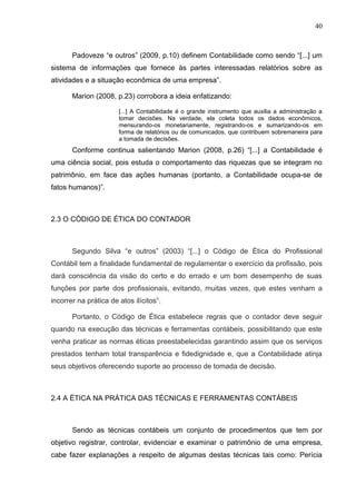 40



       Padoveze “e outros” (2009, p.10) definem Contabilidade como sendo “[...] um
sistema de informações que fornece às partes interessadas relatórios sobre as
atividades e a situação econômica de uma empresa”.

       Marion (2008, p.23) corrobora a ideia enfatizando:

                       [...] A Contabilidade é o grande instrumento que auxilia a administração a
                       tomar decisões. Na verdade, ela coleta todos os dados econômicos,
                       mensurando-os monetariamente, registrando-os e sumarizando-os em
                       forma de relatórios ou de comunicados, que contribuem sobremaneira para
                       a tomada de decisões.
       Conforme continua salientando Marion (2008, p.26) “[...] a Contabilidade é
uma ciência social, pois estuda o comportamento das riquezas que se integram no
patrimônio, em face das ações humanas (portanto, a Contabilidade ocupa-se de
fatos humanos)”.



2.3 O CÓDIGO DE ÉTICA DO CONTADOR



       Segundo Silva “e outros” (2003) “[...] o Código de Ética do Profissional
Contábil tem a finalidade fundamental de regulamentar o exercício da profissão, pois
dará consciência da visão do certo e do errado e um bom desempenho de suas
funções por parte dos profissionais, evitando, muitas vezes, que estes venham a
incorrer na prática de atos ilícitos”.

       Portanto, o Código de Ética estabelece regras que o contador deve seguir
quando na execução das técnicas e ferramentas contábeis, possibilitando que este
venha praticar as normas éticas preestabelecidas garantindo assim que os serviços
prestados tenham total transparência e fidedignidade e, que a Contabilidade atinja
seus objetivos oferecendo suporte ao processo de tomada de decisão.



2.4 A ÉTICA NA PRÁTICA DAS TÉCNICAS E FERRAMENTAS CONTÁBEIS



       Sendo as técnicas contábeis um conjunto de procedimentos que tem por
objetivo registrar, controlar, evidenciar e examinar o patrimônio de uma empresa,
cabe fazer explanações a respeito de algumas destas técnicas tais como: Perícia
 