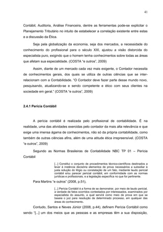 41



Contábil, Auditoria, Análise Financeira, dentre as ferramentas pode-se explicitar o
Planejamento Tributário no intuito de estabelecer a correlação existente entre estas
e a discussão da Ética.

      Seja pela globalização da economia, seja dos mercados, a necessidade do
conhecimento do profissional para o século XXI, ajustou a visão distorcida do
especialista puro, exigindo que o homem tenha conhecimentos sobre todas as áreas
que afetam sua especialidade. (COSTA “e outros”, 2009)

      Assim, diante de um mercado cada vez mais exigente, o Contador necessita
de conhecimentos gerais, dos quais se utiliza de outras ciências que se inter-
relacionam com a Contabilidade. “O Contador deve fazer parte desse mundo novo,
pesquisando, atualizando-se e sendo competente e ético com seus clientes na
sociedade em geral.” (COSTA “e outros”, 2009)



2.4.1 Perícia Contábil



      A perícia contábil é realizada pelo profissional de contabilidade. É na
realidade, uma das atividades exercidas pelo contador da mais alta relevância e que
exige uma imensa ágama de conhecimentos, não só da própria contabilidade, como
também de outras ciências afins, além de uma atitude ética irrepreensível. (COSTA
“e outros”, 2009)

      Segundo as Normas Brasileiras de Contabilidade NBC TP 01 – Perícia
Contábil

                     [...] Constitui o conjunto de procedimentos técnico-científicos destinados a
                     levar à instância decisória elementos de prova necessários a subsidiar à
                     justa solução do litígio ou constatação de um fato, mediante laudo pericial
                     contábil e/ou parecer pericial contábil, em conformidade com as normas
                     jurídicas e profissionais, e a legislação específica no que for pertinente.
      Para Martins “e outros” (2008, p.51),

                     [...] Perícia Contábil é a forma de se demonstrar, por meio de laudo pericial,
                     a verdade de fatos ocorridos contestados por interessados, examinados por
                     especialista do assunto, a qual servirá como meio de prova em que se
                     baseia o juiz para resolução de determinado processo, em qualquer das
                     áreas do conhecimento.
      Contudo, Santos e Neves Júnior (2008, p.44), definem Perícia Contábil como
sendo “[...] um dos meios que as pessoas e as empresas têm a sua disposição,
 