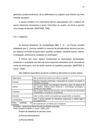 42



 garantido constitucionalmente, de se defenderem ou exigirem seus direitos nas mais
 variadas situações.”

           A perícia contábil é um instrumento técnico especializado com o objetivo de
 apurar elementos necessários a serem informados ao usuário, de forma a permitir
 uma tomada de decisão. (SANTANA, 1999)



 2.4.1.1 Objetivos



           As Normas Brasileiras de Contabilidade NBC T 13 – da Perícia Contábil
 estabelece que “[...] perícia contábil é o conjunto de procedimentos técnicos que tem
 por objetivo a emissão de laudo sobre questões contábeis, mediante exame, vistoria,
 investigação, arbitramento, avaliação ou certificação”.

           A Perícia tem como objetivo fundamentar as informações demandadas,
 mostrando a veracidade dos fatos de forma imparcial merecedora de fé, tornando-se
 meios de prova para o juiz de direito resolver as questões propostas. (MARTINS “e
 outros”, 2008)

           São objetivos específicos da perícia contábil os elencados no quadro abaixo:

Objetividade                  Não se desviar da matéria que motivou a questão;
                              Oferecer respostas pertinentes e adequadas às questões formuladas ou
Precisão
                              finalidades propostas;
                              Usar em sua opinião uma linguagem acessível a quem vai utilizar-se de
Clareza                       seu trabalho, embora possa conservar a terminologia tecnológica e
                              científica em seus relatos;
                              Não se deixar influenciar por terceiros, nem por informes que não tenham
Fidelidade
                              materialidade e consistência competentes;

Concisão                      Evitar o prolixo e emitir uma opinião que possa facilitar as decisões;
                              Estar a perícia apoiada em elementos inequívocos e válidos legal e
Confiabilidade
                              tecnologicamente;
Plena      satisfação   da
                              Ser coerente com os motivos que o ensejaram.
finalidade
  QUADRO I - OBJETIVOS ESPECÍFICOS DA PERÍCIA CONTÁBIL
  Fonte: Adaptado de Martins “e outros”, (2008, p.52).
           Podem-se classificar as perícias como:

           a) Perícia Administrativa;

           b) Perícia Arbitral;
 