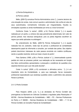 43



       c) Perícia Extrajudicial; e,

       d) Perícia Judicial.

       Mello, ([200-?]) conceitua Perícia Administrativa como “[...] exame decisivo de
uma situação de contas, mais comum quando o administrador não confia em atos de
seus subordinados, normalmente motivados por irregularidades, fraudes ou
simulações supostas ou ainda manifestadas por erros ou vícios funcionais”.

       Conforme Costa “e outros”, (2009, p.14) Perícia Arbitral “[...] é aquela
realizada por um perito, e, embora não seja judicialmente determinada, tem valor de
perícia judicial, mas natureza extrajudicial, pois as partes litigantes escolhem as
regras que serão aplicadas na arbitragem”.

       No entendimento de Mello, ([200-?]) Perícia Extrajudicial “[...] é aquela
realizada fora do Judiciário, neste tipo de perícia o profissional da contabilidade
desempenha papel de informante e consultor, por vontade das partes. Seu objetivo
poderá discriminar interesses de cada pessoa envolvida em matéria conflituosa;
sendo a questão resolvida, tendo por base o laudo do perito”.

       Para Santana (1999, p.26) a Perícia Judicial é “[...] desencadeada quando
pedida em meio ao processo judicial, sua realização se faz necessária em função
dos fatos controvertidos apresentados e pressupõe a existência de questões e/ou
aspectos técnicos que o juiz não pode elucidar”.

       Costa “e outros” (2009, p.12) corroboram a afirmativa acima : “[...] é um
importante ramo da Contabilidade, e, para sua realização, faz-se necessário
profissional especializado que esclareça questões sobre o patrimônio das pessoas
físicas e jurídicas.



2.4.1.2 Perito Contador



       Para Hoepers (2005, p.3), “[...] as atividades de Perícia Contábil são
prerrogativas do Bacharel em Ciências Contábeis e reguladas pelas Resoluções nº
857/99 – Normas Brasileiras de Contabilidade – NBC – P2 – Normas Profissionais
do Perito e nº 858/99 – Normas Brasileiras de Contabilidade – NBC – T 13 da
Perícia Contábil, do Conselho Federal de Contabilidade”.
 
