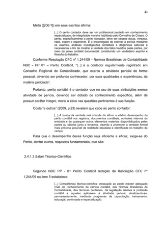 44



      Mello ([200-?]) em seus escritos afirma:

                      [...] O perito contador deve ser um profissional pautado em conhecimento
                      especializado, de integridade moral e habilitado pelo Conselho de Classe. O
                      perito, especificamente o perito contador, deve ser pessoa douta, versada,
                      hábil, expert e experiente. É o encarregado de exercer a perícia mediante
                      os exames, análises investigações contábeis e diligências cabíveis e
                      necessárias a fim de mostrar a verdade dos fatos trazidos pelas partes, por
                      meio da prova contábil documental, constituindo um verdadeiro espírito e
                      filosofia do trabalho.
      Conforme Resolução CFC nº 1.244/09 – Normas Brasileiras de Contabilidade
NBC - PP 01 – Perito Contábil, “[...] é o contador regularmente registrado em
Conselho Regional de Contabilidade, que exerce a atividade pericial de forma
pessoal, devendo ser profundo conhecedor, por suas qualidades e experiências, da
matéria periciada”.

      Portanto, perito contábil é o contador que no uso de suas atribuições exerce
atividade de perícia, devendo ser dotado de conhecimento específico, além de
possuir caráter íntegro, moral e ético nas questões pertinentes à sua função.

      Costa “e outros” (2009, p.23) revelam que cabe ao perito contador:

                      [...] A busca da verdade real oriunda do eficaz e efetivo desempenho do
                      perito contábil nos registros, documentos contábeis, controles internos da
                      entidade e de quaisquer outros elementos materiais disponibilizados pelas
                      partes ou obtidos junto a terceiros, visando a promover a verdade formal
                      mais próxima possível da realidade estudada e identificada no trabalho de
                      campo.
      Para que o desempenho dessa função seja eficiente e eficaz, exige-se do
Perito, dentre outros, requisitos fundamentais, que são:



2.4.1.3 Saber Técnico-Científico



      Segundo NBC PP - 01 Perito Contábil redação da Resolução CFC nº
1.244/09 no item 5 estabelece:

                      [...] Competência técnico-científica pressupõe ao perito manter adequado
                      nível de conhecimento da ciência contábil, das Normas Brasileiras de
                      Contabilidade, das técnicas contábeis, da legislação relativa à profissão
                      contábil e aquelas aplicáveis à atividade pericial, atualizando-se,
                      permanentemente, mediante programas de capacitação, treinamento,
                      educação continuada e especialização.
 