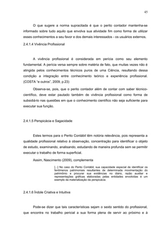 45



       O que sugere a norma supracitada é que o perito contador mantenha-se
informado sobre tudo aquilo que envolva sua atividade fim como forma de utilizar
esses conhecimentos a seu favor e dos demais interessados - os usuários externos.

2.4.1.4 Vivência Profissional



       A vivência profissional é considerada em perícia como seu elemento
fundamental. A perícia versa sempre sobre matéria de fato, que muitas vezes não é
atingida pelos conhecimentos técnicos puros de uma Ciência, resultando dessa
condição a integração entre conhecimento teórico e experiência profissional.
(COSTA “e outros”, 2009, p.23)

       Observa-se, pois, que o perito contador além de contar com saber técnico-
científico, deve estar pautado também de vivência profissional como forma de
subsidiá-lo nas questões em que o conhecimento científico não seja suficiente para
executar sua função.



2.4.1.5 Perspicácia e Sagacidade



       Estes termos para o Perito Contábil têm notória relevância, pois representa a
qualidade profissional relativo à observação, concentração para identificar o objeto
de estudo, examinando, analisando, estudando de maneira profunda sem se permitir
executar o trabalho de forma superficial.

       Assim, Nascimento (2009), complementa

                       [...] No caso do Perito Contábil, sua capacidade especial de identificar os
                       fenômenos patrimoniais resultantes de determinada movimentação do
                       patrimônio e procurar sua evidências no diário, razão auxiliar e
                       representações gráficas elaboradas pelas entidades envolvidas é um
                       exemplo da materialização da perspicácia.



2.4.1.6 Índole Criativa e Intuitiva



       Pode-se dizer que tais características sejam o sexto sentido do profissional,
que encontra no trabalho pericial a sua forma plena de servir ao próximo e à
 