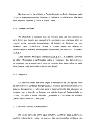 47



      No desempenho da atividade, o Perito Contador e o Perito Assistente estão
obrigados a portar-se com ética, lealdade, idoneidade e honestidade em relação ao
juiz e às partes litigantes. (COSTA “e outros”, 2009)



2.4.2 Auditoria Contábil



      “Na atualidade, a sociedade exige da Auditoria cada vez mais colaboração
para dirimir atos ilegais que possivelmente aconteçam nas empresas, além de
prevenir contra eventuais irregularidades. O trabalho de Auditoria, se bem
elaborado, gera confiabilidade perante a opinião pública em relação às
demonstrações e relatórios emitidos pela Contabilidade”. (MENEGUSSI ; IANESKO,
2008, p.3)

      Ainda conforme Menegussi e Ianesko (2008, p.3) “[...] a Auditoria é um meio
de obter informações e confirmações sobre a veracidade das demonstrações
apresentadas pela empresa, como forma de controlar áreas essenciais e de evitar
situações que propiciem fraudes e demais atos ilegais”.



2.4.2.1 Objetivos



      A Auditoria Contábil tem como função a manifestação de uma opinião sobre
as Demonstrações Contábeis da organização, e foi criada para fornecer informações
seguras, transparentes e relevantes para o desenvolvimento das atividades da
empresa, com a intenção de fornecer uma opinião imparcial, fundamentada em
normas, princípios e testes realizados, garantindo a continuidade da entidade.
(MENEGUSSI ; IANESKO, 2008, p.4)



2.4.2.2 Auditoria Externa ou Independente



      De acordo com Attie (2006, apud COUTO ; MARINHO, 2009, p.68) “[...] a
auditoria independente realiza os exames das demonstrações contábeis das
 