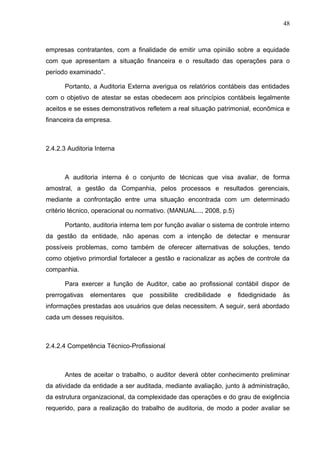 48



empresas contratantes, com a finalidade de emitir uma opinião sobre a equidade
com que apresentam a situação financeira e o resultado das operações para o
período examinado”.

      Portanto, a Auditoria Externa averigua os relatórios contábeis das entidades
com o objetivo de atestar se estas obedecem aos princípios contábeis legalmente
aceitos e se esses demonstrativos refletem a real situação patrimonial, econômica e
financeira da empresa.



2.4.2.3 Auditoria Interna



      A auditoria interna é o conjunto de técnicas que visa avaliar, de forma
amostral, a gestão da Companhia, pelos processos e resultados gerenciais,
mediante a confrontação entre uma situação encontrada com um determinado
critério técnico, operacional ou normativo. (MANUAL..., 2008, p.5)

      Portanto, auditoria interna tem por função avaliar o sistema de controle interno
da gestão da entidade, não apenas com a intenção de detectar e mensurar
possíveis problemas, como também de oferecer alternativas de soluções, tendo
como objetivo primordial fortalecer a gestão e racionalizar as ações de controle da
companhia.

      Para exercer a função de Auditor, cabe ao profissional contábil dispor de
prerrogativas   elementares   que   possibilite   credibilidade   e   fidedignidade   às
informações prestadas aos usuários que delas necessitem. A seguir, será abordado
cada um desses requisitos.



2.4.2.4 Competência Técnico-Profissional



      Antes de aceitar o trabalho, o auditor deverá obter conhecimento preliminar
da atividade da entidade a ser auditada, mediante avaliação, junto à administração,
da estrutura organizacional, da complexidade das operações e do grau de exigência
requerido, para a realização do trabalho de auditoria, de modo a poder avaliar se
 