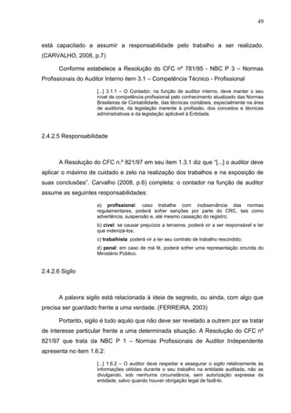 49



está capacitado a assumir a responsabilidade pelo trabalho a ser realizado.
(CARVALHO, 2008, p.7)

       Conforme estabelece a Resolução do CFC nº 781/95 - NBC P 3 – Normas
Profissionais do Auditor Interno item 3.1 – Competência Técnico - Profissional

                     [...] 3.1.1 – O Contador, na função de auditor interno, deve manter o seu
                     nível de competência profissional pelo conhecimento atualizado das Normas
                     Brasileiras de Contabilidade, das técnicas contábeis, especialmente na área
                     de auditoria, da legislação inerente à profissão, dos conceitos e técnicas
                     administrativas e da legislação aplicável à Entidade.



2.4.2.5 Responsabilidade



       A Resolução do CFC n.º 821/97 em seu item 1.3.1 diz que “[...] o auditor deve
aplicar o máximo de cuidado e zelo na realização dos trabalhos e na exposição de
suas conclusões”. Carvalho (2008, p.6) completa: o contador na função de auditor
assume as seguintes responsabilidades:

                     a) profissional: caso trabalhe com inobservância das normas
                     regulamentares, poderá sofrer sanções por parte do CRC, tais como
                     advertência, suspensão e, até mesmo cassação do registro;
                     b) cível: se causar prejuízos a terceiros, poderá vir a ser responsável e ter
                     que indenizá-los;
                     c) trabalhista: poderá vir a ter seu contrato de trabalho rescindido;
                     d) penal: em caso de má fé, poderá sofrer uma representação oriunda do
                     Ministério Público.


2.4.2.6 Sigilo



       A palavra sigilo está relacionada à ideia de segredo, ou ainda, com algo que
precisa ser guardado frente a uma verdade. (FERREIRA, 2003)

       Portanto, sigilo é tudo aquilo que não deve ser revelado a outrem por se tratar
de interesse particular frente a uma determinada situação. A Resolução do CFC nº
821/97 que trata da NBC P 1 – Normas Profissionais de Auditor Independente
apresenta no item 1.6.2:

                     [...] 1.6.2 – O auditor deve respeitar e assegurar o sigilo relativamente às
                     informações obtidas durante o seu trabalho na entidade auditada, não as
                     divulgando, sob nenhuma circunstância, sem autorização expressa da
                     entidade, salvo quando houver obrigação legal de fazê-lo.
 
