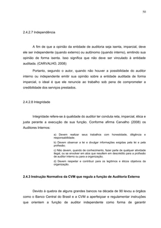 50




2.4.2.7 Independência



      A fim de que a opinião da entidade de auditoria seja isenta, imparcial, deve
ele ser independente (quando externo) ou autônomo (quando interno), emitindo sua
opinião de forma isenta. Isso significa que não deve ser vinculado à entidade
auditada. (CARVALHO, 2008)

      Portanto, segundo o autor, quando não houver a possibilidade do auditor
interno ou independente emitir sua opinião sobre a entidade auditada de forma
imparcial, o ideal é que ele renuncie ao trabalho sob pena de comprometer a
credibilidade dos serviços prestados.



2.4.2.8 Integridade



      Integridade refere-se à qualidade do auditor ter conduta reta, imparcial, ética e
justa perante a execução de sua função. Conforme afirma Carvalho (2008) os
Auditores Internos:

                      a) Devem realizar     seus   trabalhos   com   honestidade,   diligência    e
                      responsabilidade;
                      b) Devem observar a lei e divulgar informações exigidas pela lei e pela
                      profissão;
                      c) Não devem, quando de conhecimento, fazer parte de qualquer atividade
                      ilegal, ou se envolver em atos que resultem em descrédito para a profissão
                      de auditor interno ou para a organização;
                      d) Devem respeitar e contribuir para os legítimos e éticos objetivos da
                      organização.



2.4.3 Instrução Normativa da CVM que regula a função de Auditoria Externa



      Devido à quebra de alguns grandes bancos na década de 90 levou a órgãos
como o Banco Central do Brasil e a CVM a aperfeiçoar e regulamentar instruções
que orientem a função de auditor independente como forma de garantir
 